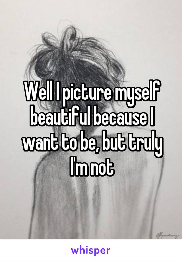 Well I picture myself beautiful because I want to be, but truly I'm not