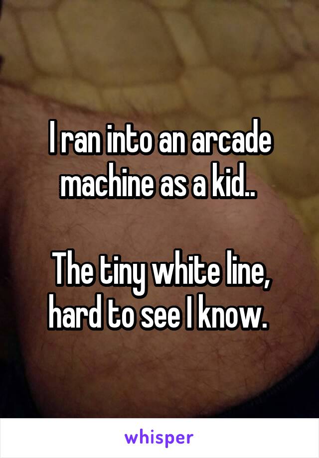 I ran into an arcade machine as a kid.. 

The tiny white line, hard to see I know. 