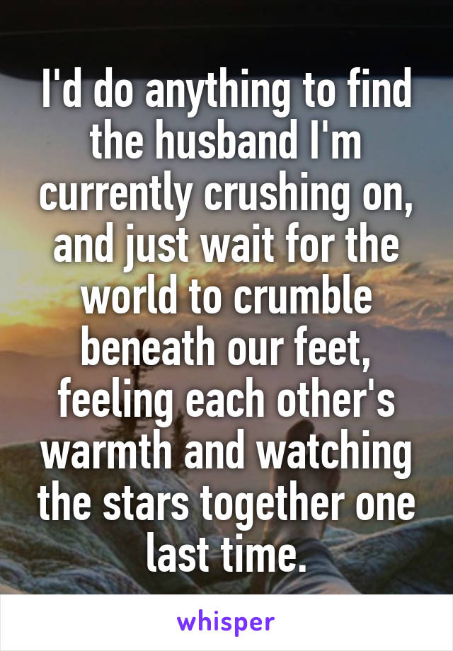 I'd do anything to find the husband I'm currently crushing on, and just wait for the world to crumble beneath our feet, feeling each other's warmth and watching the stars together one last time.