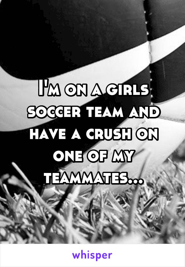 I'm on a girls soccer team and have a crush on one of my teammates...