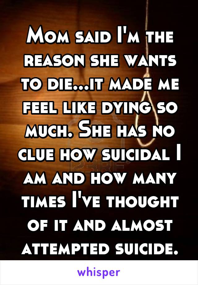 Mom said I'm the reason she wants to die...it made me feel like dying so much. She has no clue how suicidal I am and how many times I've thought of it and almost attempted suicide.