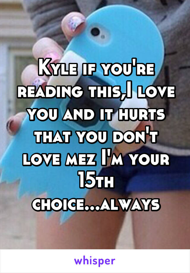 Kyle if you're reading this,I love you and it hurts that you don't love mez I'm your 15th choice...always