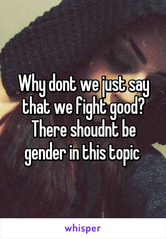 Why dont we just say that we fight good?
There shoudnt be gender in this topic 