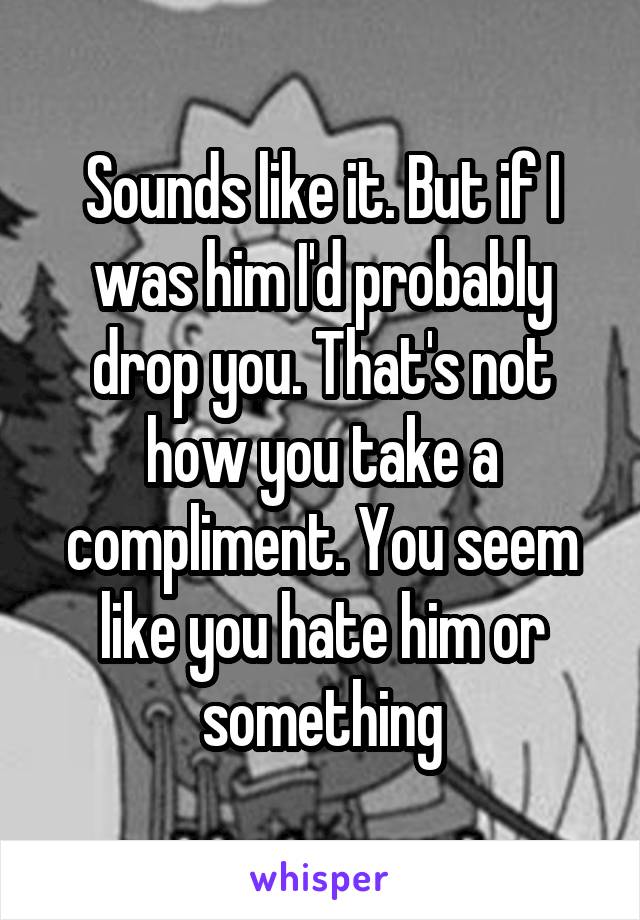 Sounds like it. But if I was him I'd probably drop you. That's not how you take a compliment. You seem like you hate him or something