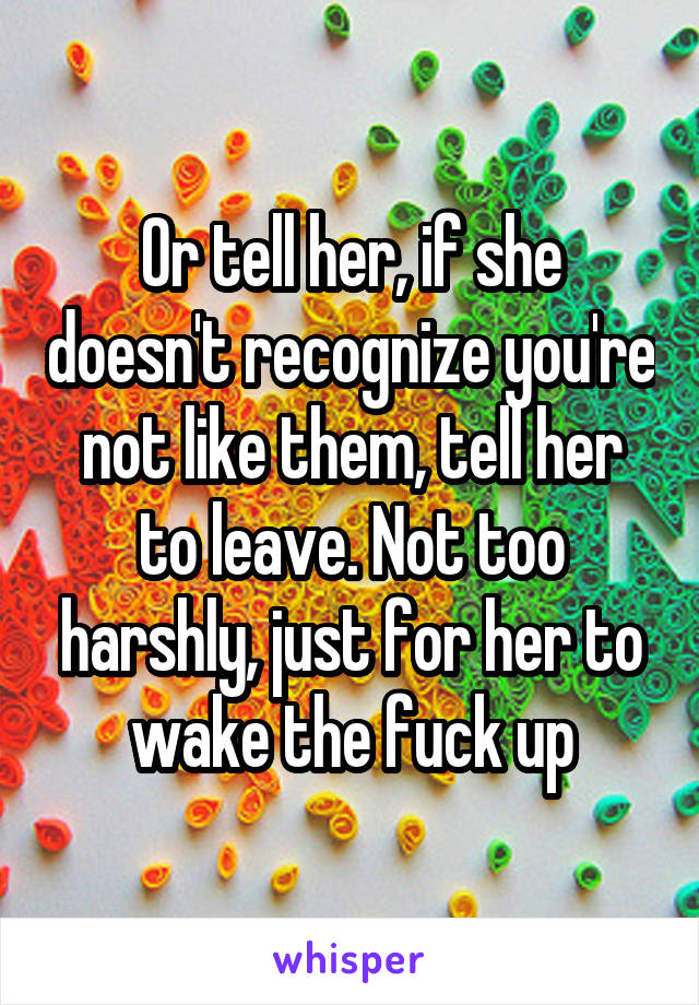 Or tell her, if she doesn't recognize you're not like them, tell her to leave. Not too harshly, just for her to wake the fuck up