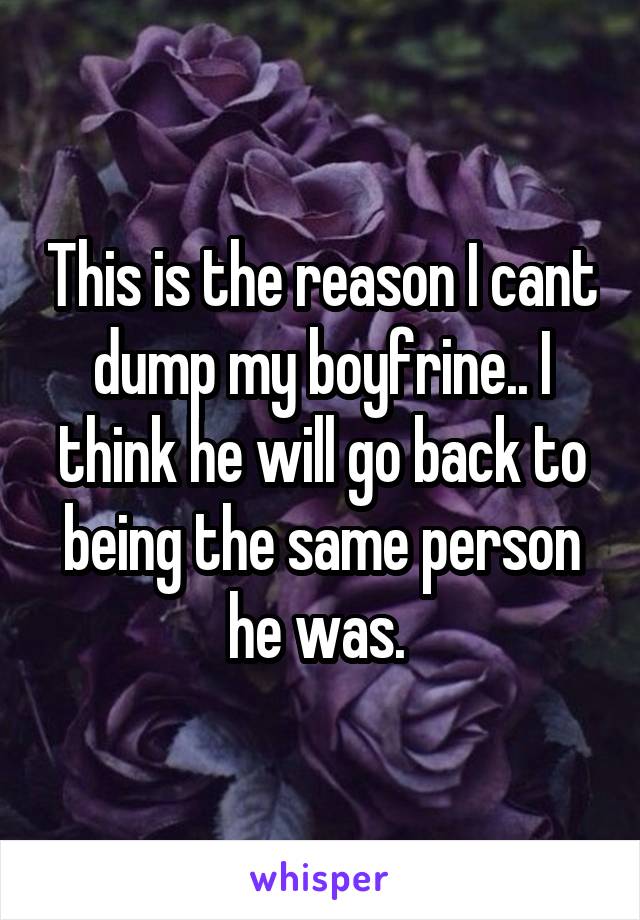 This is the reason I cant dump my boyfrine.. I think he will go back to being the same person he was. 