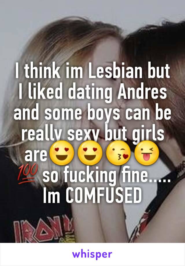 I think im Lesbian but I liked dating Andres and some boys can be really sexy but girls are😍😍😘😜💯so fucking fine..... Im COMFUSED