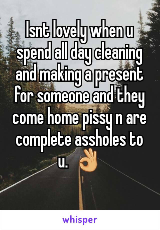 Isnt lovely when u spend all day cleaning and making a present for someone and they come home pissy n are complete assholes to u.  👌