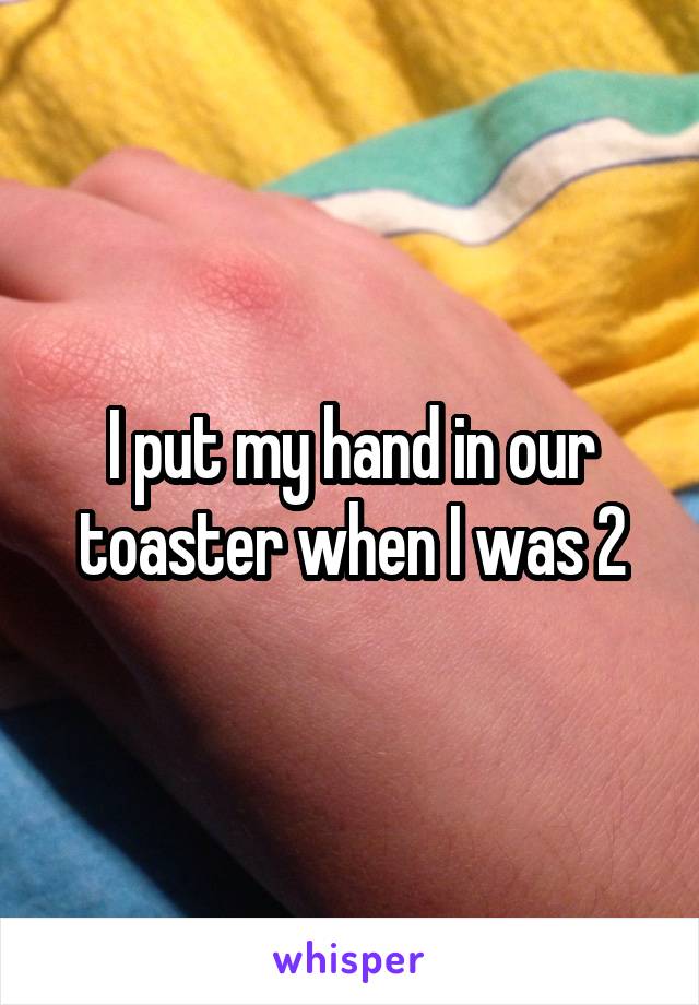 I put my hand in our toaster when I was 2