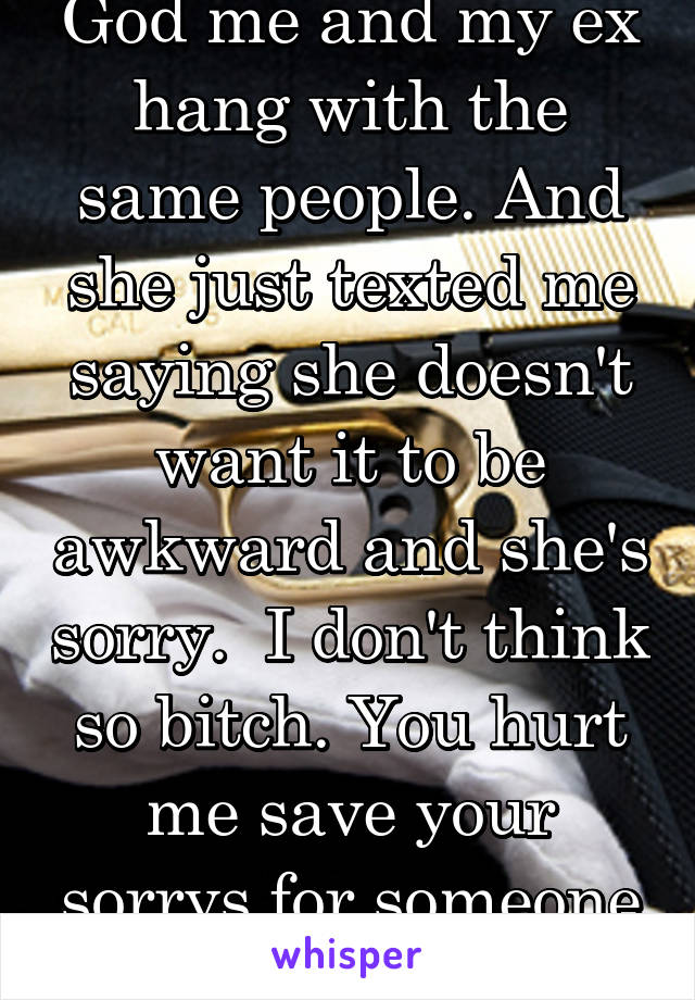 God me and my ex hang with the same people. And she just texted me saying she doesn't want it to be awkward and she's sorry.  I don't think so bitch. You hurt me save your sorrys for someone who cares