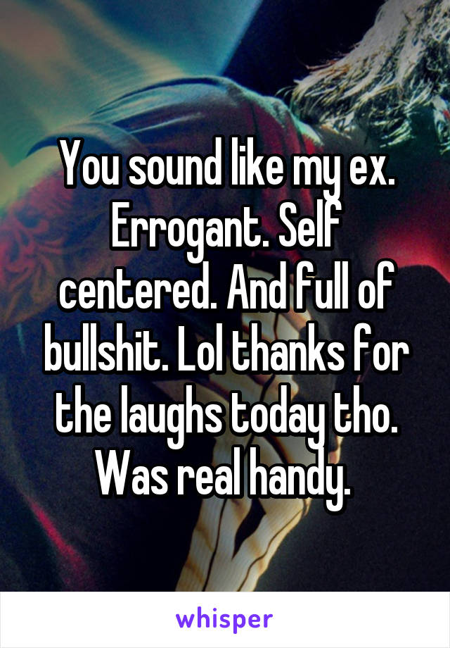 You sound like my ex. Errogant. Self centered. And full of bullshit. Lol thanks for the laughs today tho. Was real handy. 