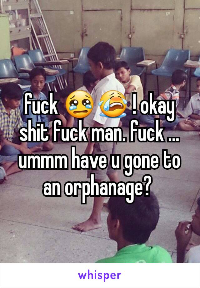 fuck 😢😭 ! okay shit fuck man. fuck ... ummm have u gone to an orphanage? 