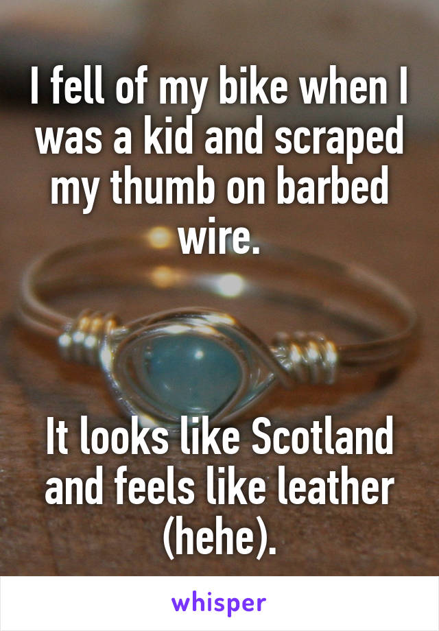 I fell of my bike when I was a kid and scraped my thumb on barbed wire.



It looks like Scotland and feels like leather (hehe).