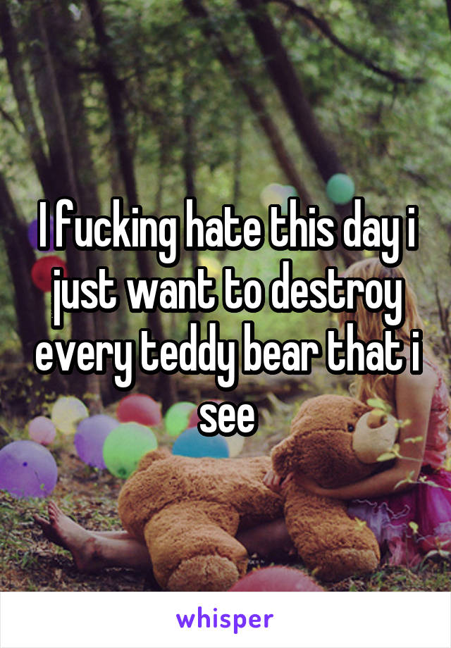 I fucking hate this day i just want to destroy every teddy bear that i see