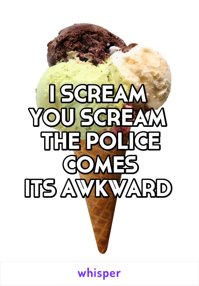 I SCREAM 
YOU SCREAM 
THE POLICE COMES
ITS AWKWARD 