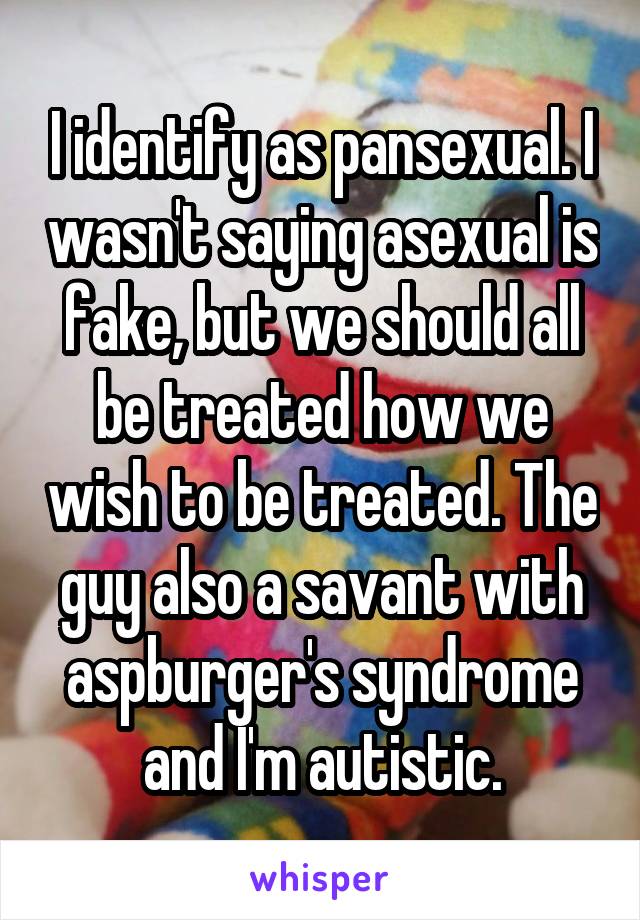 I identify as pansexual. I wasn't saying asexual is fake, but we should all be treated how we wish to be treated. The guy also a savant with aspburger's syndrome and I'm autistic.