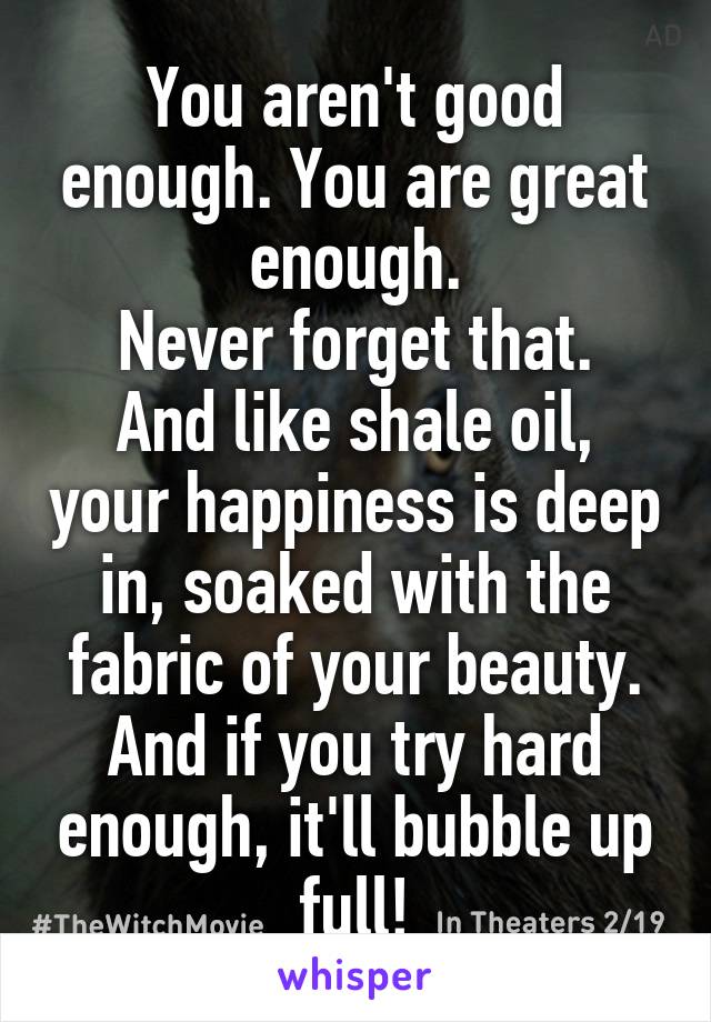 You aren't good enough. You are great enough.
Never forget that.
And like shale oil, your happiness is deep in, soaked with the fabric of your beauty. And if you try hard enough, it'll bubble up full!