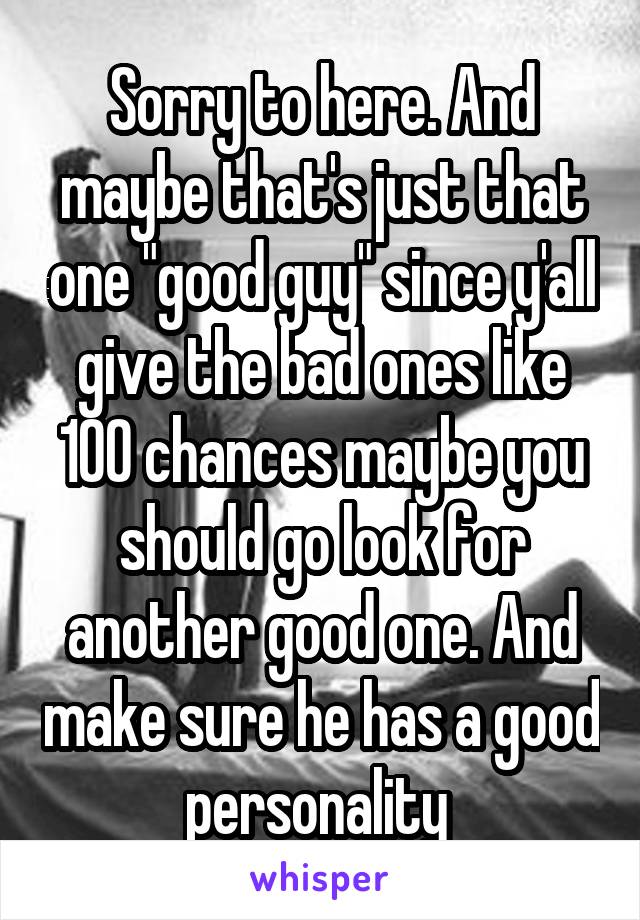 Sorry to here. And maybe that's just that one "good guy" since y'all give the bad ones like 100 chances maybe you should go look for another good one. And make sure he has a good personality 