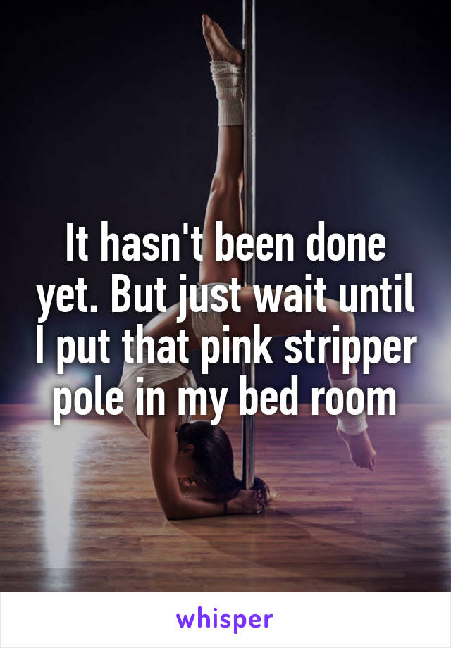 It hasn't been done yet. But just wait until I put that pink stripper pole in my bed room