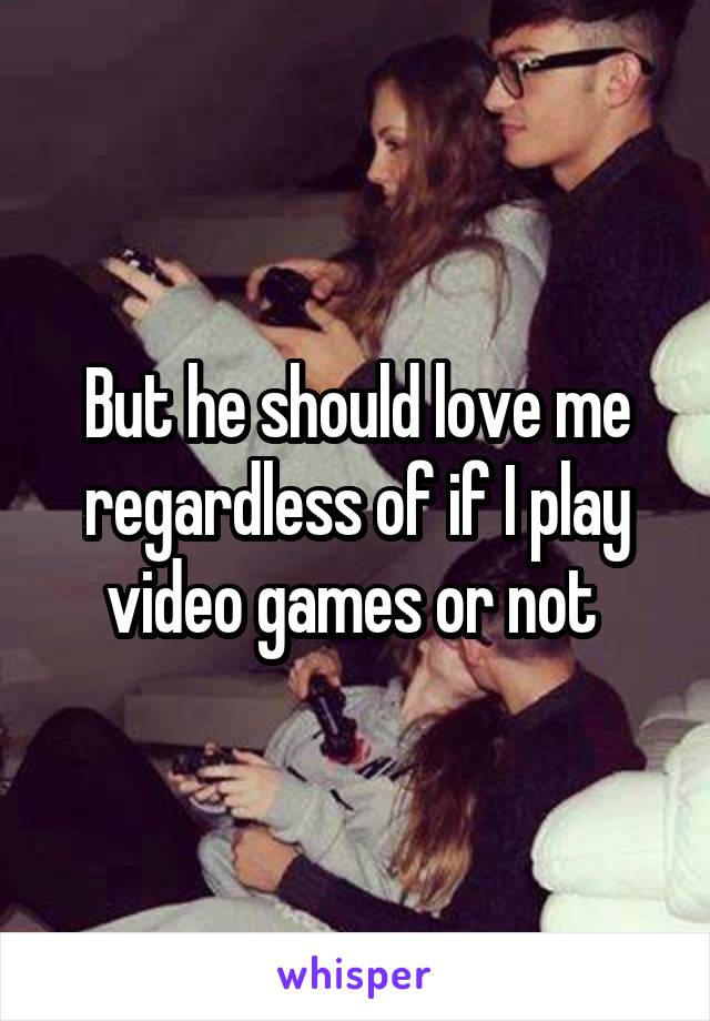 But he should love me regardless of if I play video games or not 