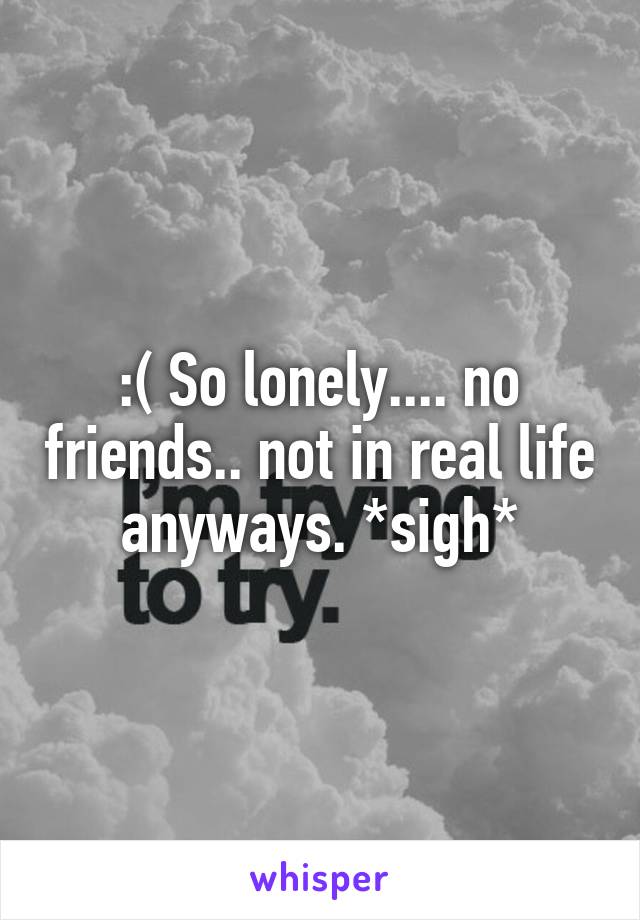 :( So lonely.... no friends.. not in real life anyways. *sigh*