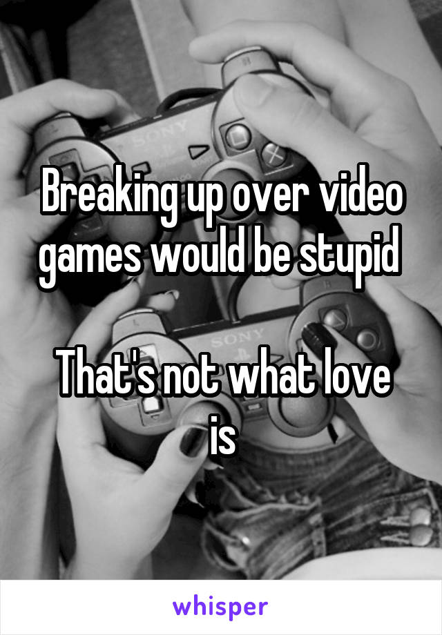 Breaking up over video games would be stupid 

That's not what love is