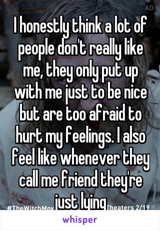 I honestly think a lot of people don't really like me, they only put up with me just to be nice but are too afraid to hurt my feelings. I also feel like whenever they call me friend they're just lying