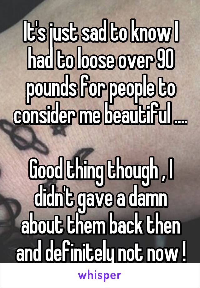 It's just sad to know I had to loose over 90 pounds for people to consider me beautiful ....

Good thing though , I didn't gave a damn about them back then and definitely not now !