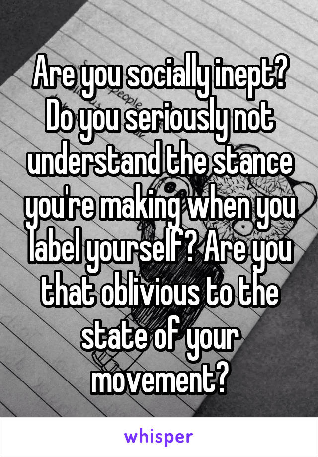 Are you socially inept?
Do you seriously not understand the stance you're making when you label yourself? Are you that oblivious to the state of your movement?