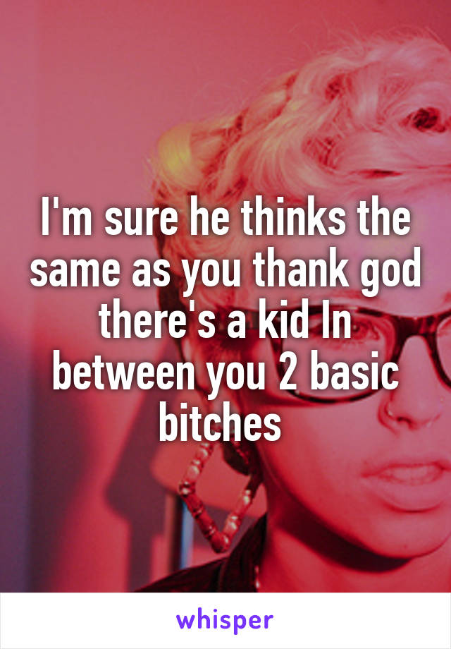 I'm sure he thinks the same as you thank god there's a kid In between you 2 basic bitches 