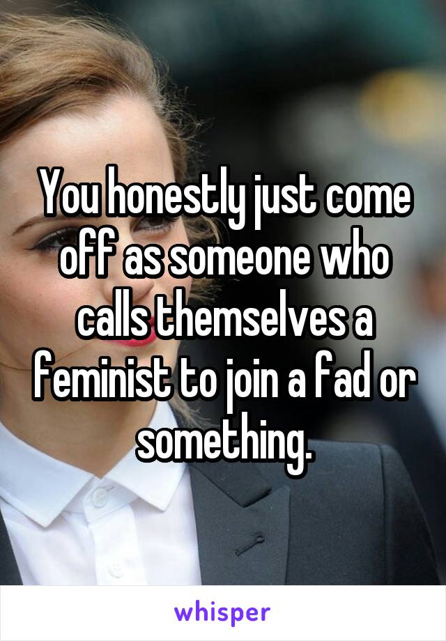 You honestly just come off as someone who calls themselves a feminist to join a fad or something.