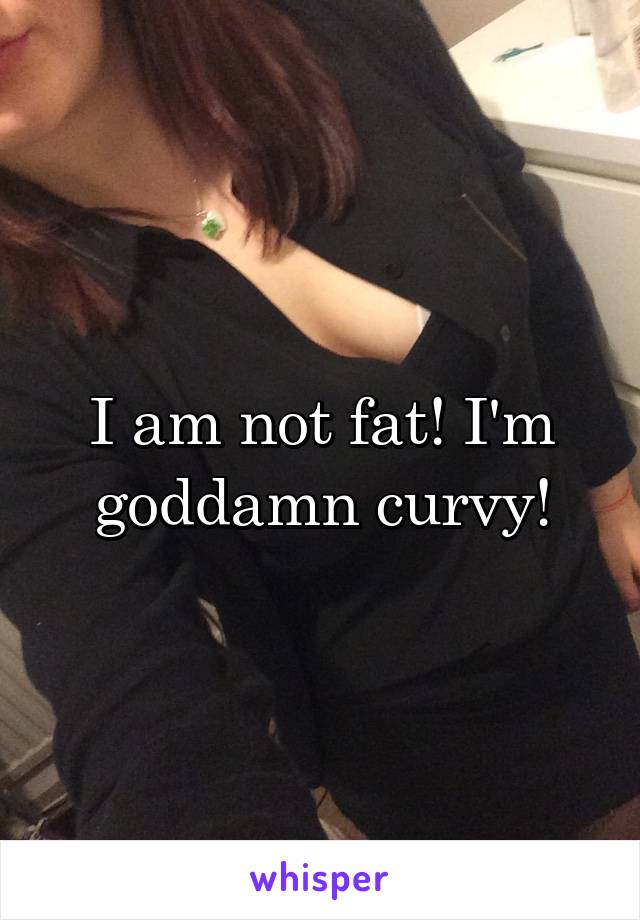 I am not fat! I'm goddamn curvy!