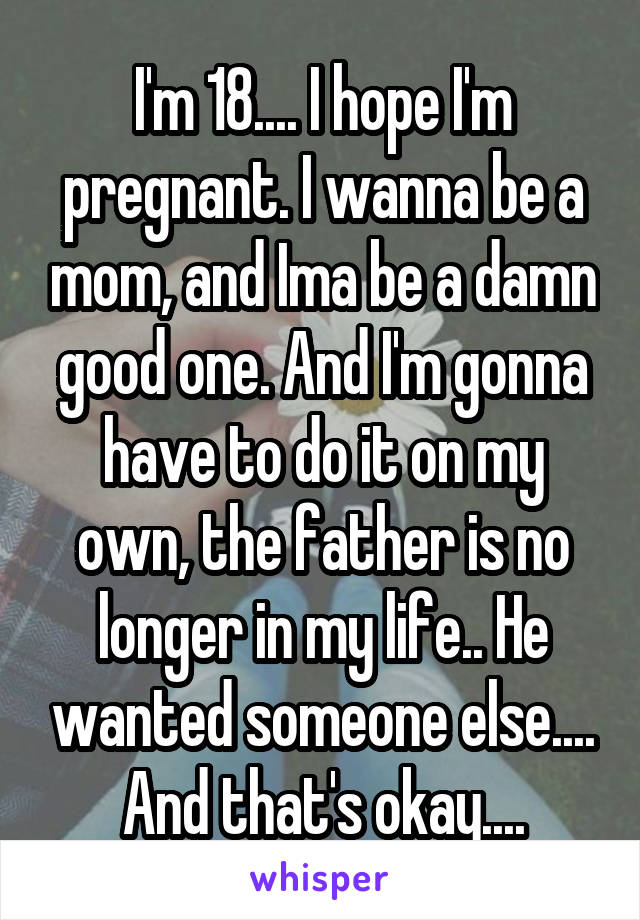 I'm 18.... I hope I'm pregnant. I wanna be a mom, and Ima be a damn good one. And I'm gonna have to do it on my own, the father is no longer in my life.. He wanted someone else....
And that's okay....