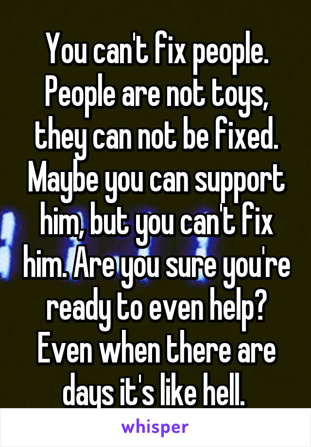 You can't fix people. People are not toys, they can not be fixed. Maybe you can support him, but you can't fix him. Are you sure you're ready to even help? Even when there are days it's like hell. 