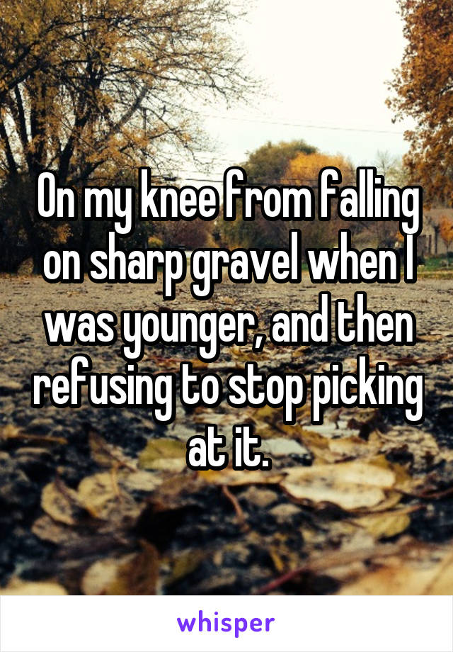 On my knee from falling on sharp gravel when I was younger, and then refusing to stop picking at it.