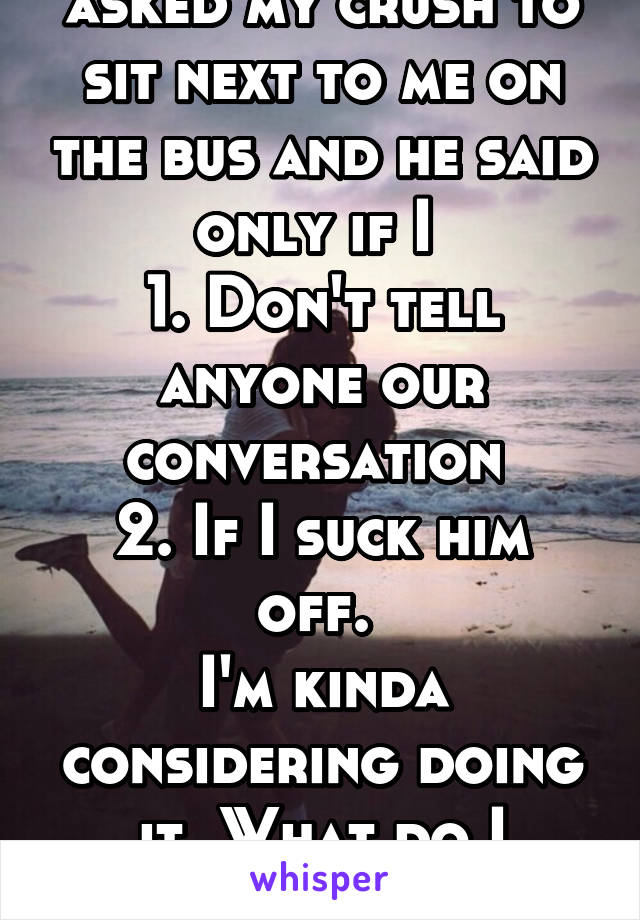 The other day I asked my crush to sit next to me on the bus and he said only if I 
1. Don't tell anyone our conversation 
2. If I suck him off. 
I'm kinda considering doing it. What do I do..!?
