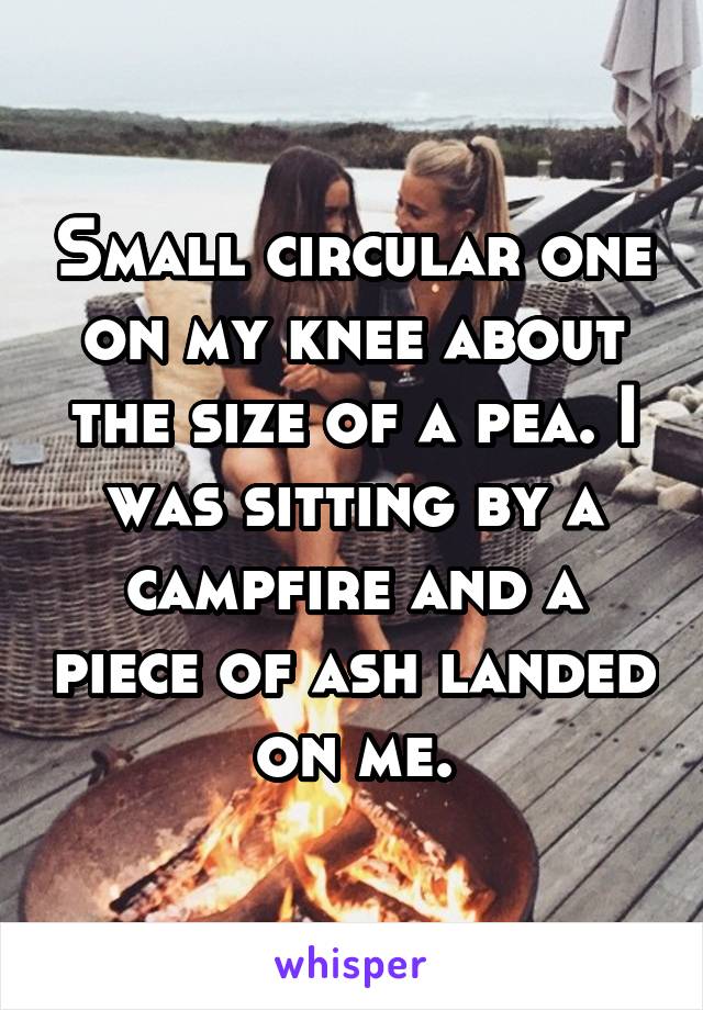 Small circular one on my knee about the size of a pea. I was sitting by a campfire and a piece of ash landed on me.