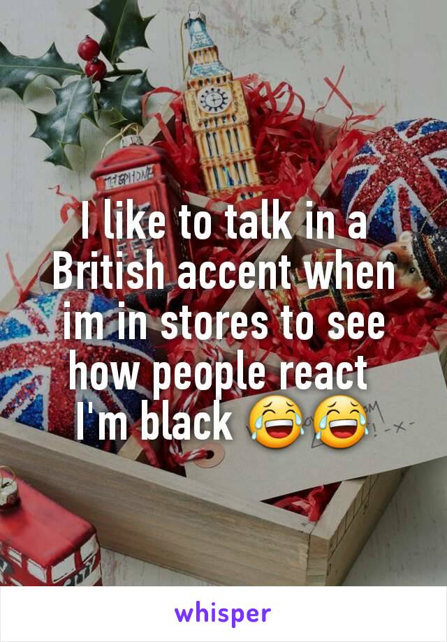 I like to talk in a British accent when im in stores to see how people react 
I'm black 😂😂