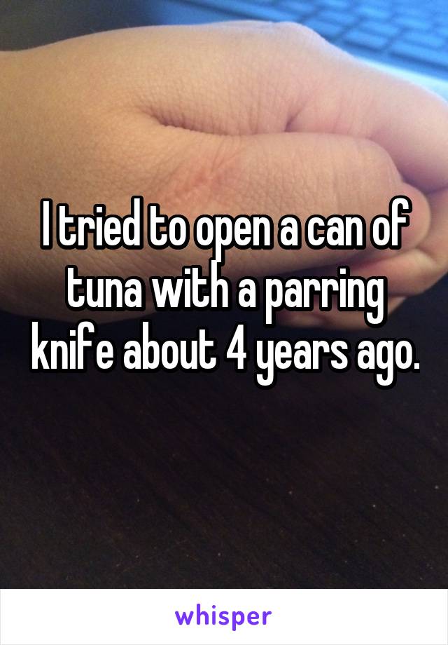 I tried to open a can of tuna with a parring knife about 4 years ago. 