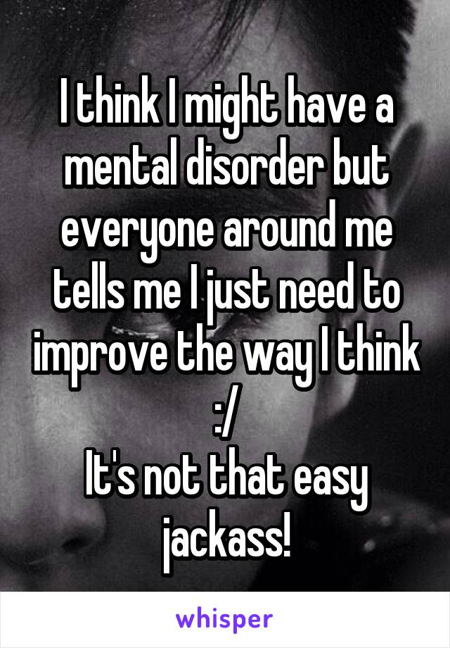 I think I might have a mental disorder but everyone around me tells me I just need to improve the way I think :/
It's not that easy jackass!