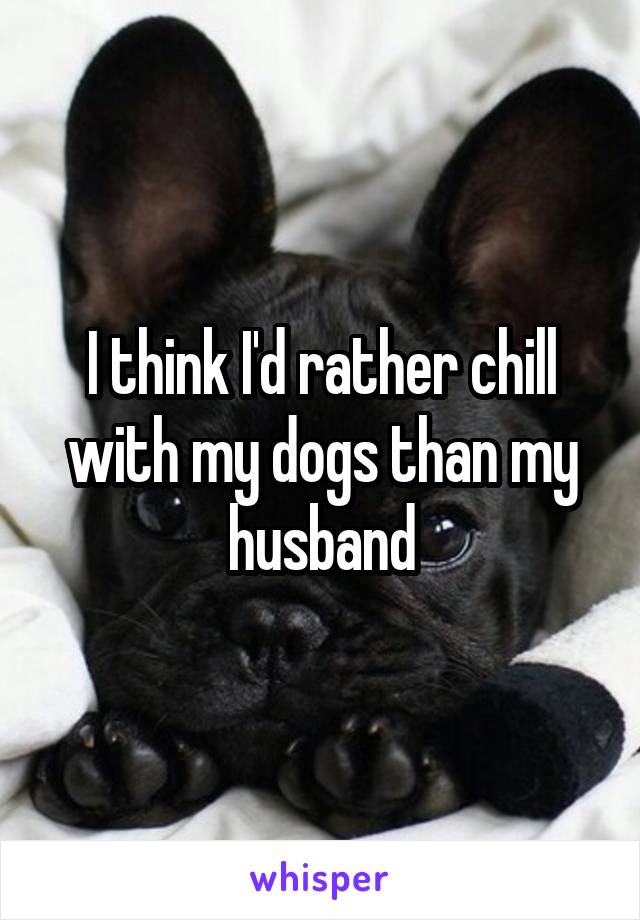 I think I'd rather chill with my dogs than my husband