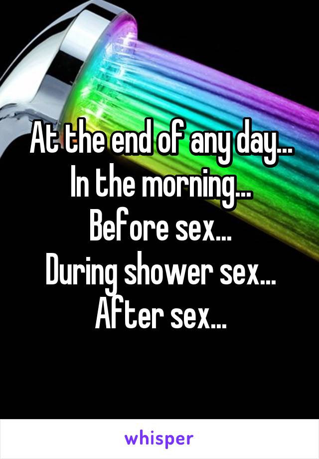 At the end of any day...
In the morning...
Before sex...
During shower sex...
After sex...