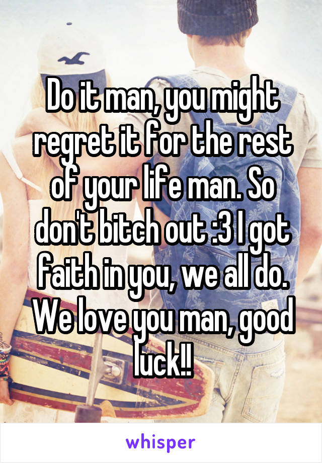 Do it man, you might regret it for the rest of your life man. So don't bitch out :3 I got faith in you, we all do. We love you man, good luck!!