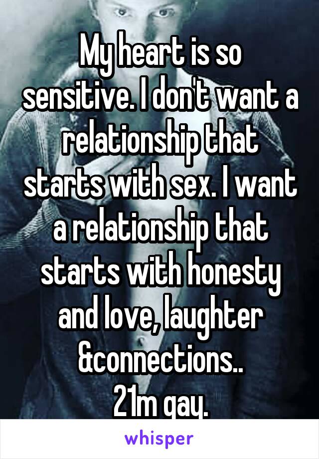 My heart is so sensitive. I don't want a relationship that starts with sex. I want a relationship that starts with honesty and love, laughter &connections..
21m gay.
