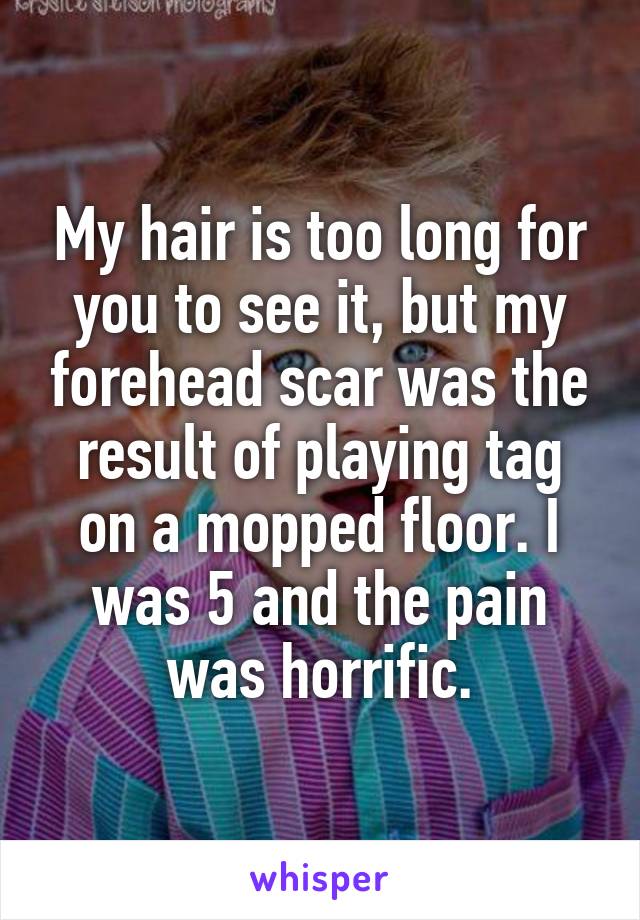 My hair is too long for you to see it, but my forehead scar was the result of playing tag on a mopped floor. I was 5 and the pain was horrific.