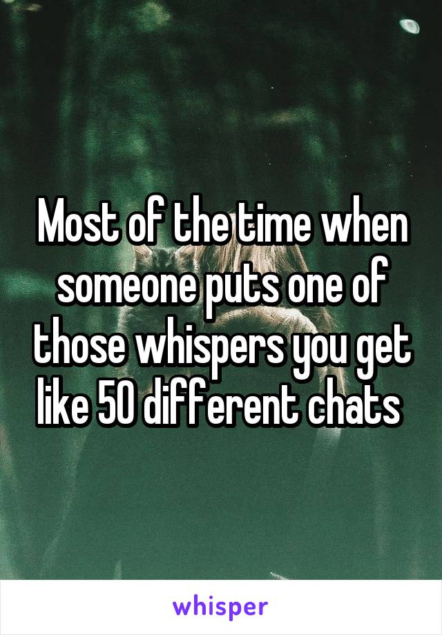 Most of the time when someone puts one of those whispers you get like 50 different chats 