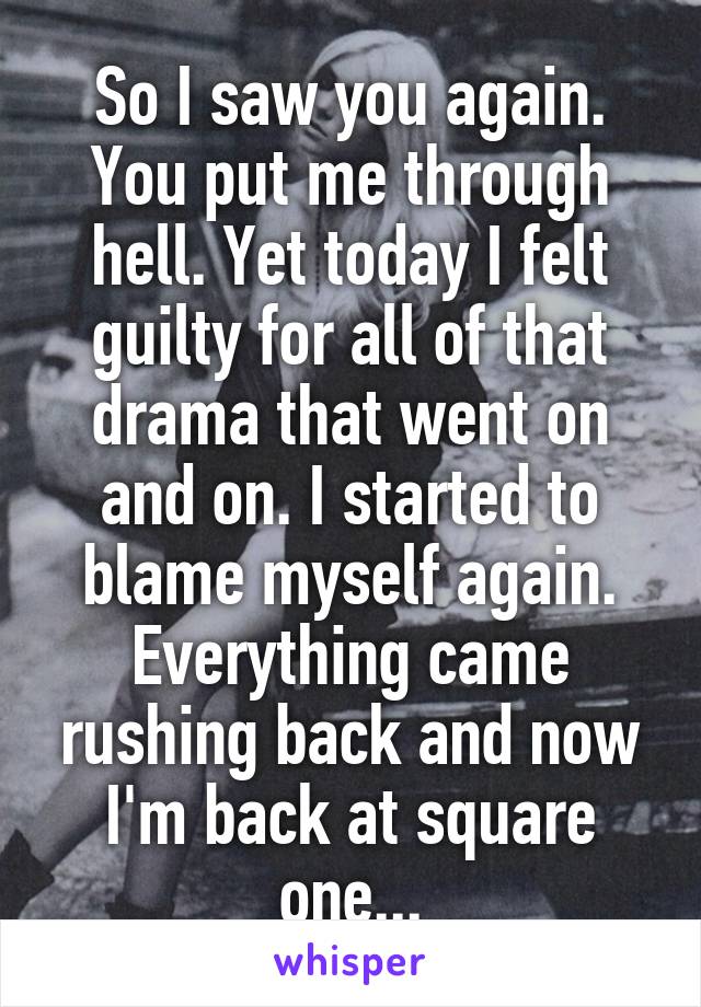 So I saw you again. You put me through hell. Yet today I felt guilty for all of that drama that went on and on. I started to blame myself again. Everything came rushing back and now I'm back at square one...