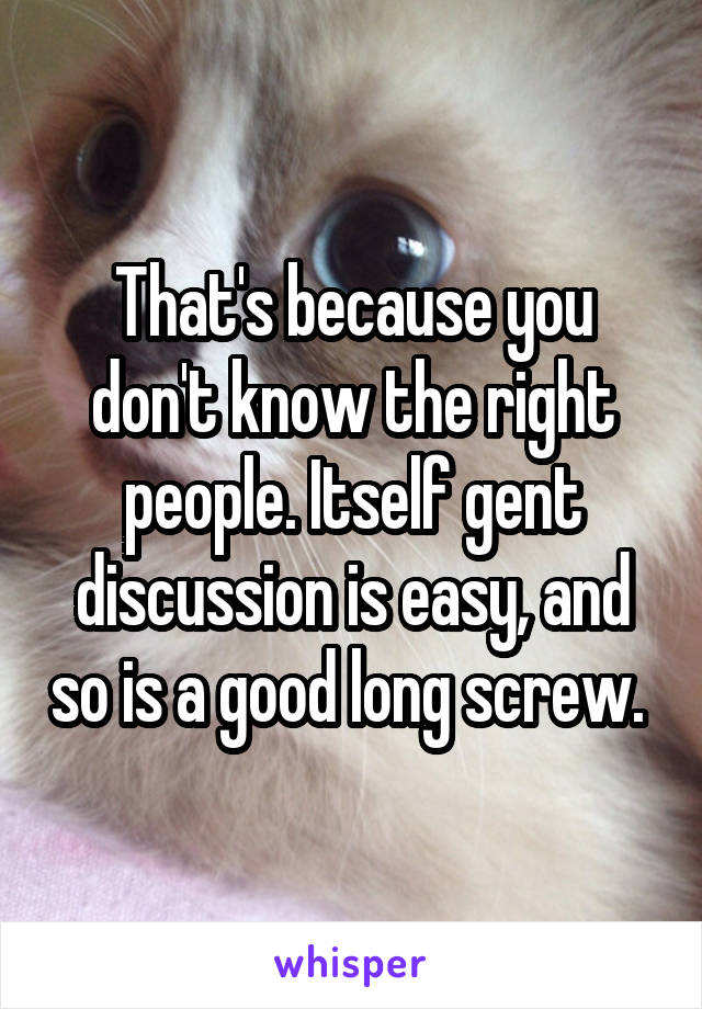That's because you don't know the right people. Itself gent discussion is easy, and so is a good long screw. 