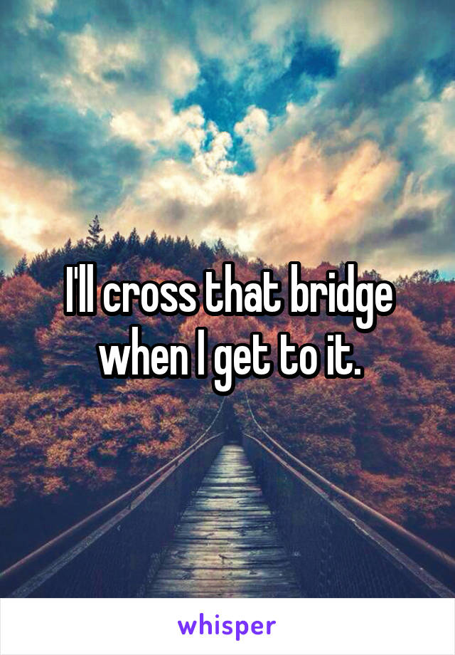 I'll cross that bridge when I get to it.