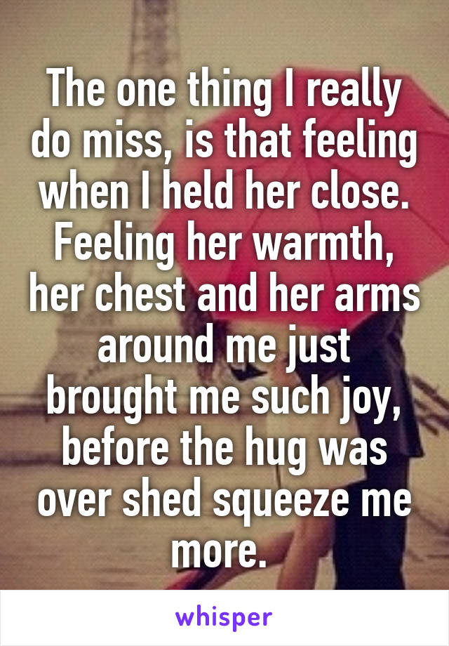 The one thing I really do miss, is that feeling when I held her close. Feeling her warmth, her chest and her arms around me just brought me such joy, before the hug was over shed squeeze me more. 